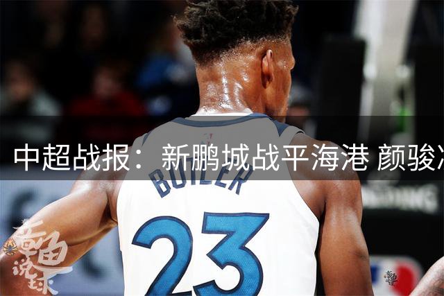 中超战报：新鹏城战平海港 颜骏凌多次化解险情